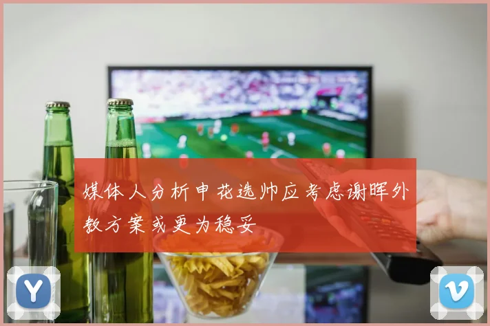 媒体人分析申花选帅应考虑谢晖外教方案或更为稳妥